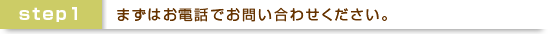 ステップ１：まずはお電話でお問い合わせ下さい